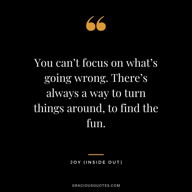 You can’t focus on what’s going wrong. There’s always a way to turn things around, to find the fun. - Joy (Inside Out)