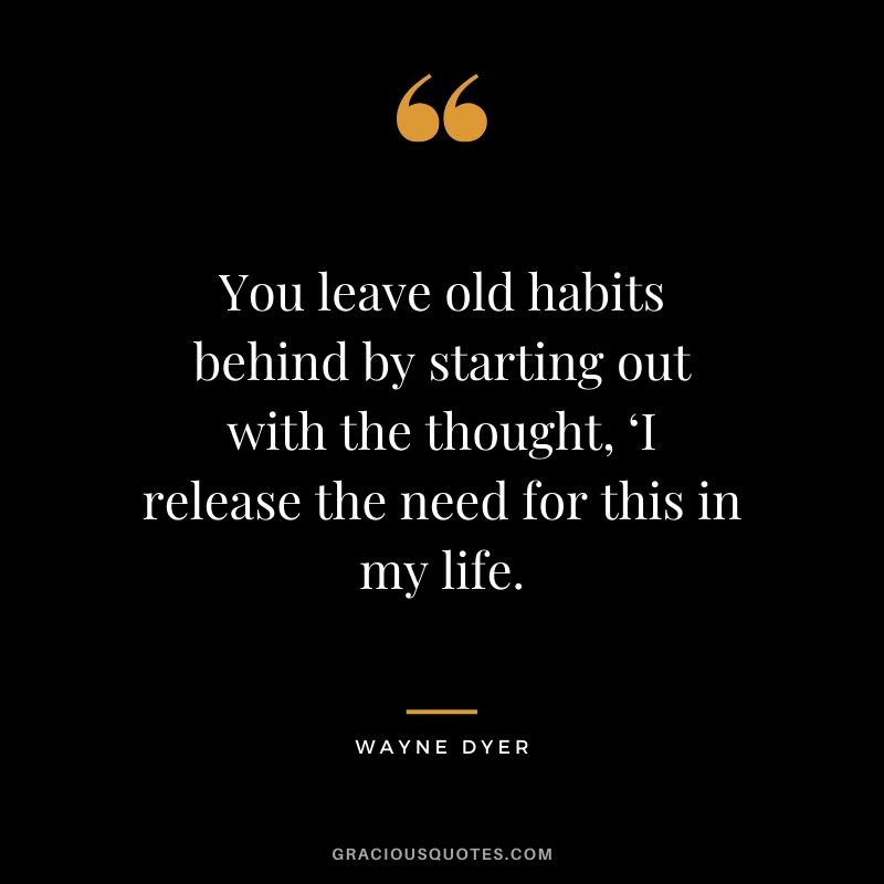 You leave old habits behind by starting out with the thought, ‘I release the need for this in my life. - Wayne Dyer