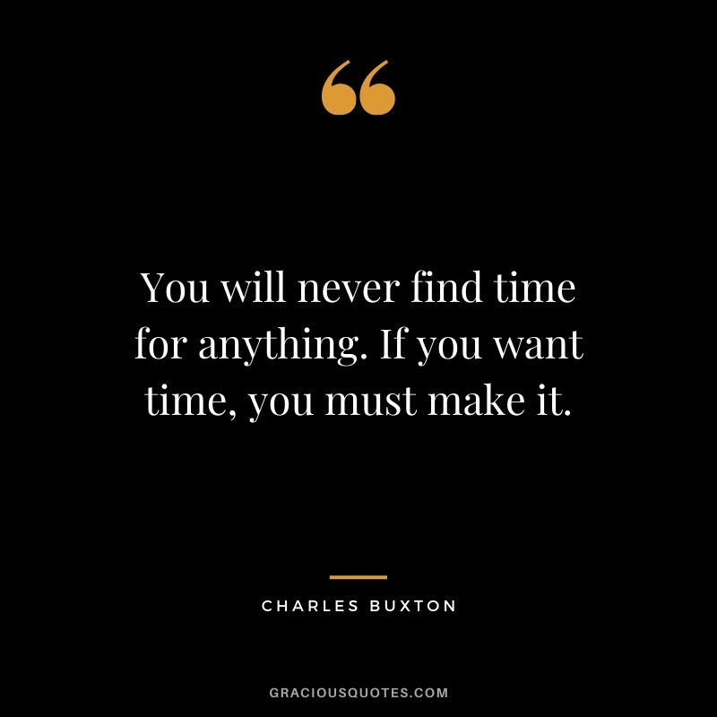 You will never find time for anything. If you want time, you must make it. - Charles Buxton