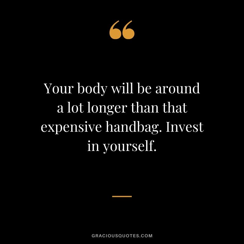 Your body will be around a lot longer than that expensive handbag. Invest in yourself.