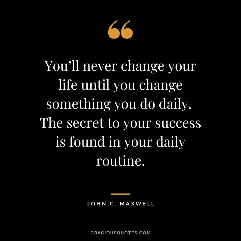 You’ll never change your life until you change something you do daily.  The secret to your success is found in your daily routine. - John C. Maxwell