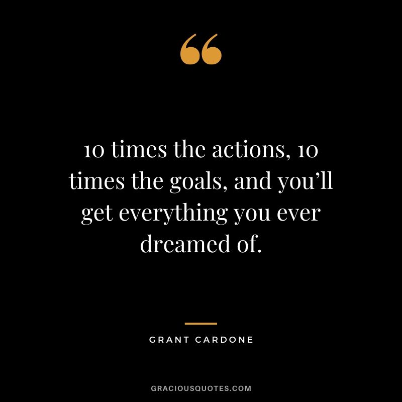10 times the actions, 10 times the goals, and you’ll get everything you ever dreamed of. - Grant Cardone