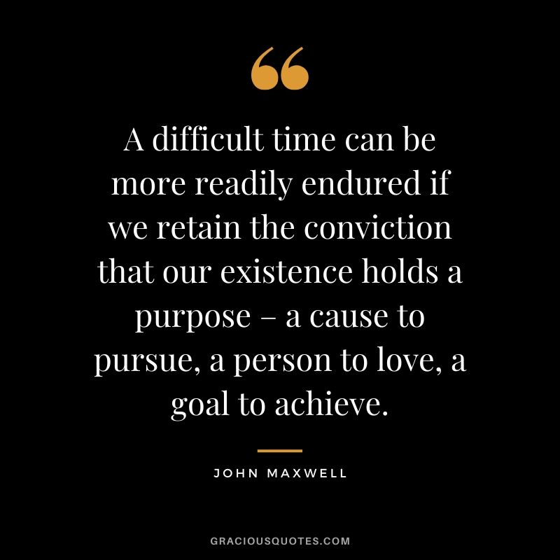 A difficult time can be more readily endured if we retain the conviction that our existence holds a purpose – a cause to pursue, a person to love, a goal to achieve. - John Maxwell