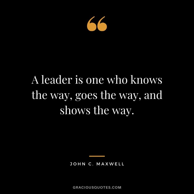 A leader is one who knows the way, goes the way, and shows the way. - John C. Maxwell