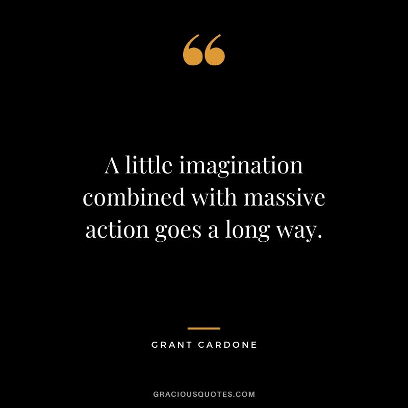 A little imagination combined with massive action goes a long way.