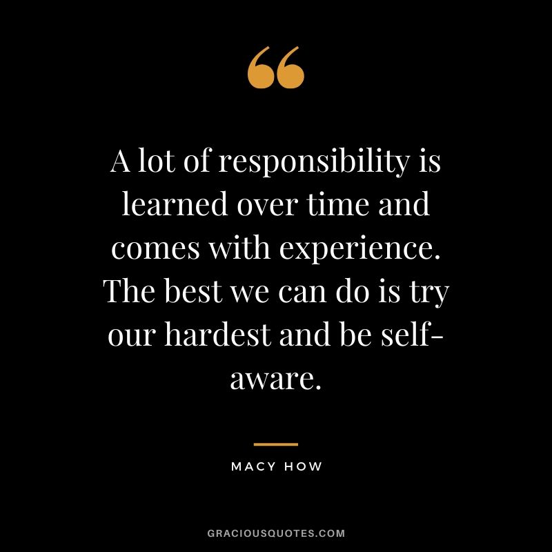 A lot of responsibility is learned over time and comes with experience. The best we can do is try our hardest and be self-aware. Macy How