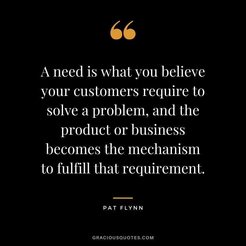 A need is what you believe your customers require to solve a problem, and the product or business becomes the mechanism to fulfill that requirement.