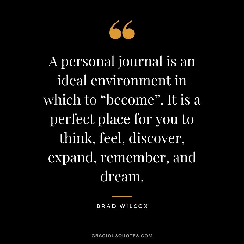 A personal journal is an ideal environment in which to “become”. It is a perfect place for you to think, feel, discover, expand, remember, and dream. - Brad Wilcox