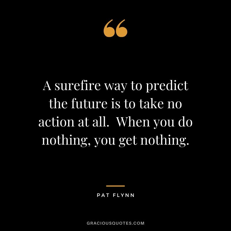 A surefire way to predict the future is to take no action at all.  When you do nothing, you get nothing.