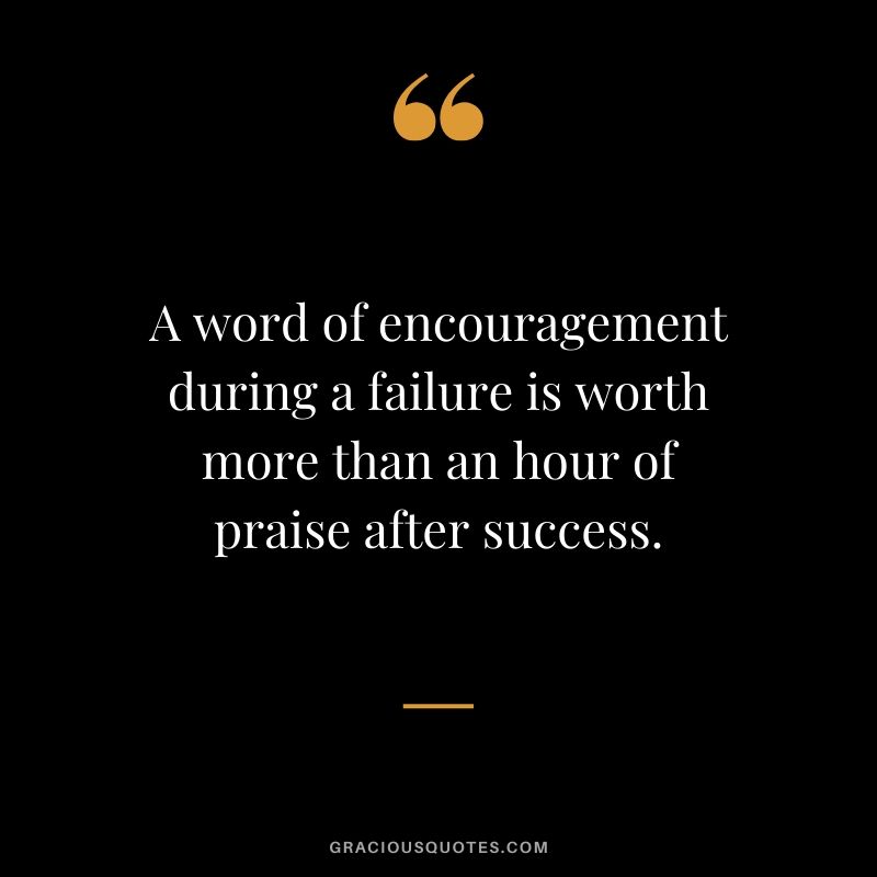 A word of encouragement during a failure is worth more than an hour of praise after success.