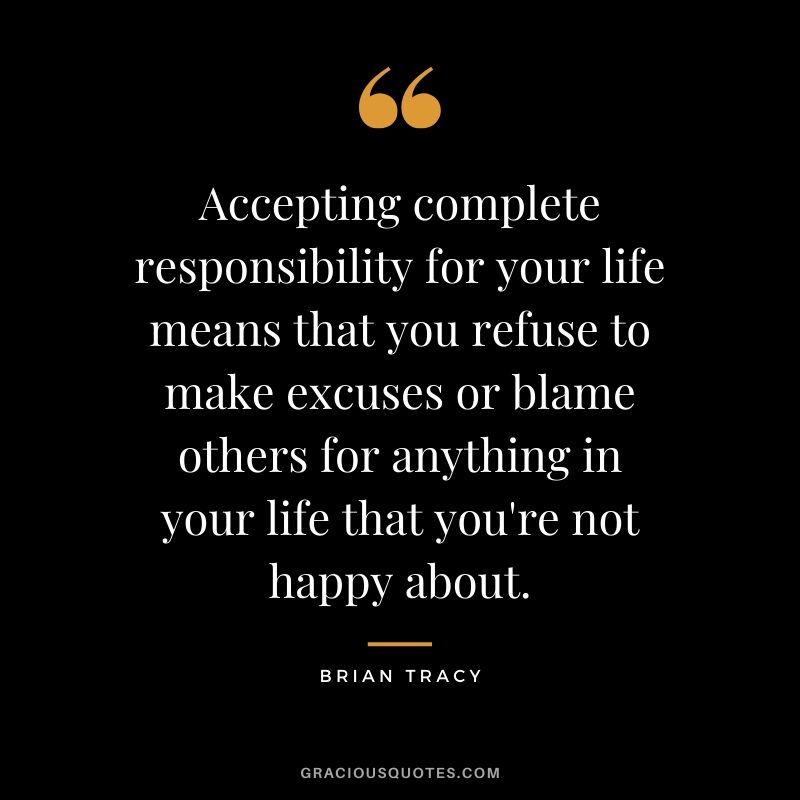 Accepting complete responsibility for your life means that you refuse to make excuses or blame others for anything in your life that you're not happy about. - Brian Tracy