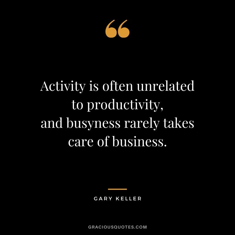 Activity is often unrelated to productivity, and busyness rarely takes care of business. - Gary Keller