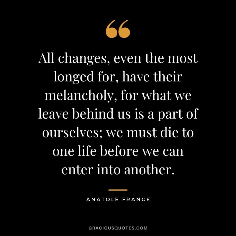 All changes, even the most longed for, have their melancholy, for what we leave behind us is a part of ourselves; we must die to one life before we can enter into another. - Anatole France