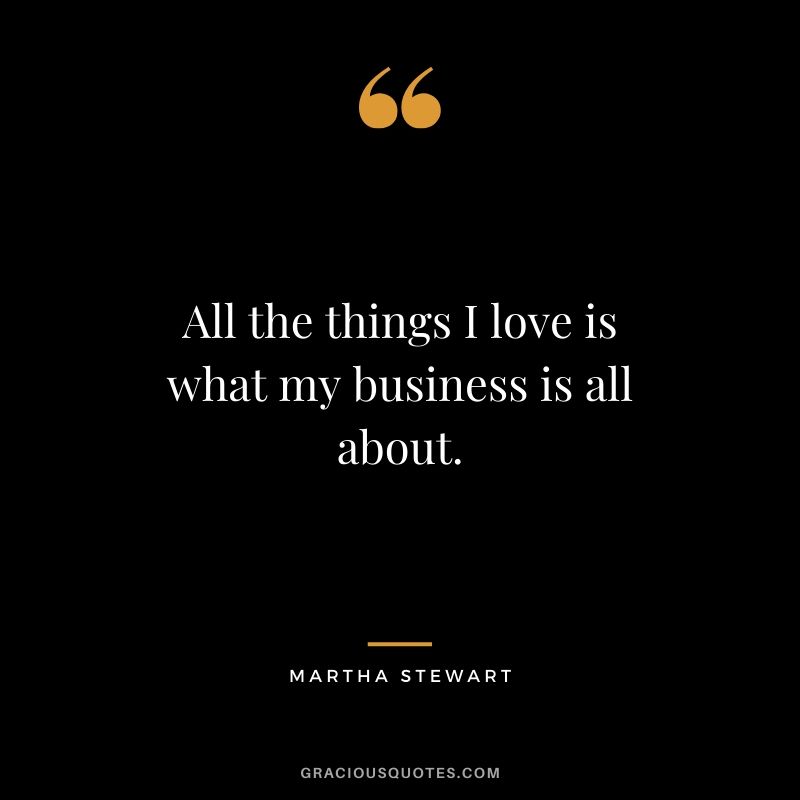 All the things I love is what my business is all about. - Martha Stewart