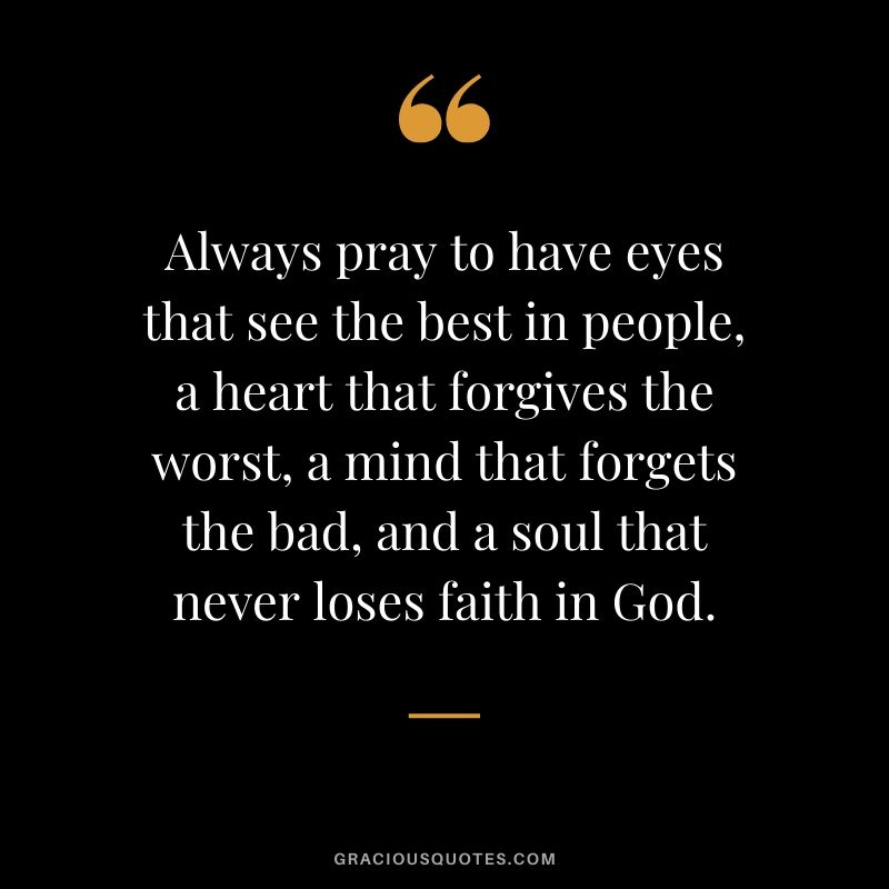 Always pray to have eyes that see the best in people, a heart that forgives the worst, a mind that forgets the bad, and a soul that never loses faith in God.