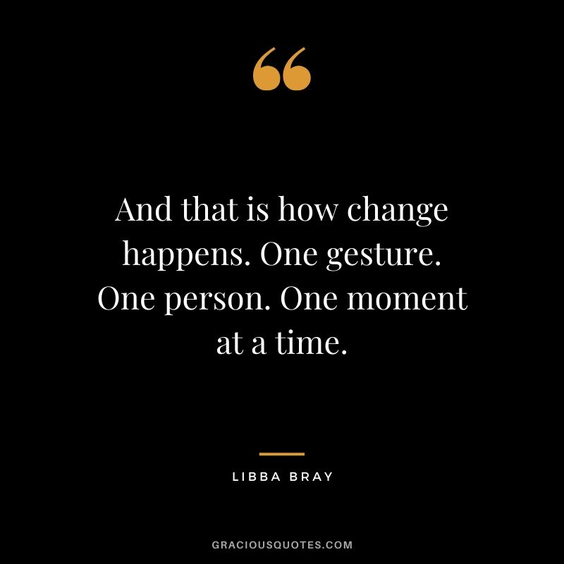 And that is how change happens. One gesture. One person. One moment at a time. - Libba Bray