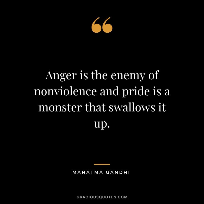 Anger is the enemy of nonviolence and pride is a monster that swallows it up.