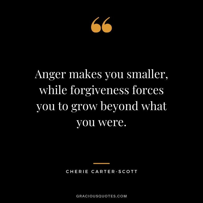 Anger makes you smaller, while forgiveness forces you to grow beyond what you were. - Cherie Carter-scott