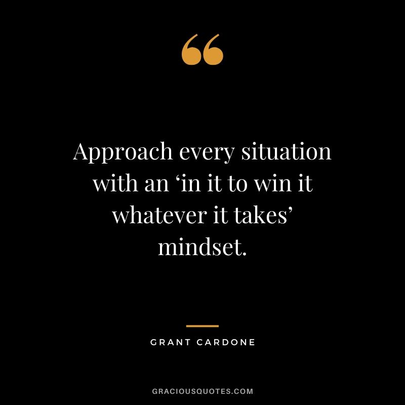Approach every situation with an ‘in it to win it whatever it takes’ mindset.