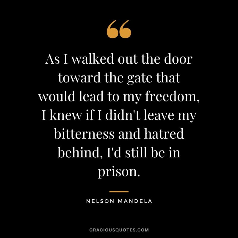 As I walked out the door toward the gate that would lead to my freedom, I knew if I didn't leave my bitterness and hatred behind, I'd still be in prison. - Nelson Mandela