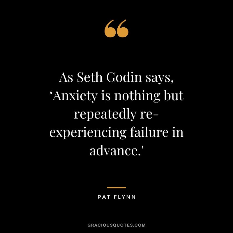 As Seth Godin says, ‘Anxiety is nothing but repeatedly re-experiencing failure in advance.' - Pat Flynn