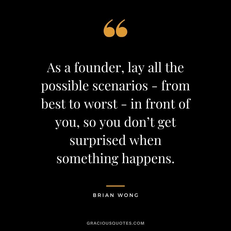 As a founder, lay all the possible scenarios - from best to worst - in front of you, so you don’t get surprised when something happens. - Brian Wong
