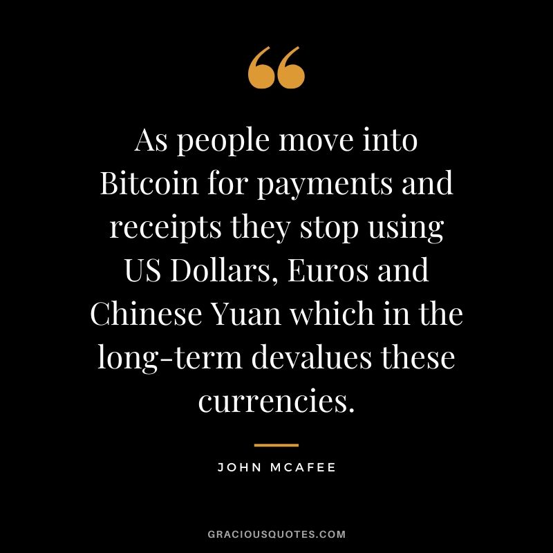 As people move into Bitcoin for payments and receipts they stop using US Dollars, Euros and Chinese Yuan which in the long-term devalues these currencies. - John McAfee