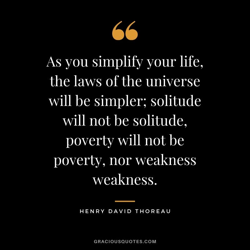 As you simplify your life, the laws of the universe will be simpler; solitude will not be solitude, poverty will not be poverty, nor weakness weakness. - Henry David Thoreau