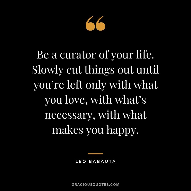 Be a curator of your life. Slowly cut things out until you’re left only with what you love, with what’s necessary, with what makes you happy. - Leo Babauta