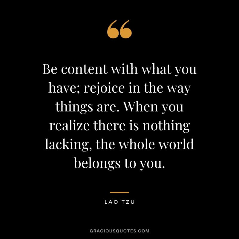Be content with what you have; rejoice in the way things are. When you realize there is nothing lacking, the whole world belongs to you. - Lao Tzu