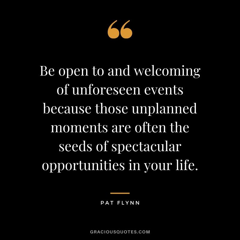 Be open to and welcoming of unforeseen events because those unplanned moments are often the seeds of spectacular opportunities in your life.