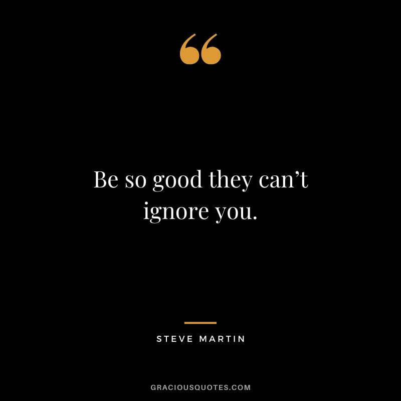 Be so good they can’t ignore you. - Steve Martin