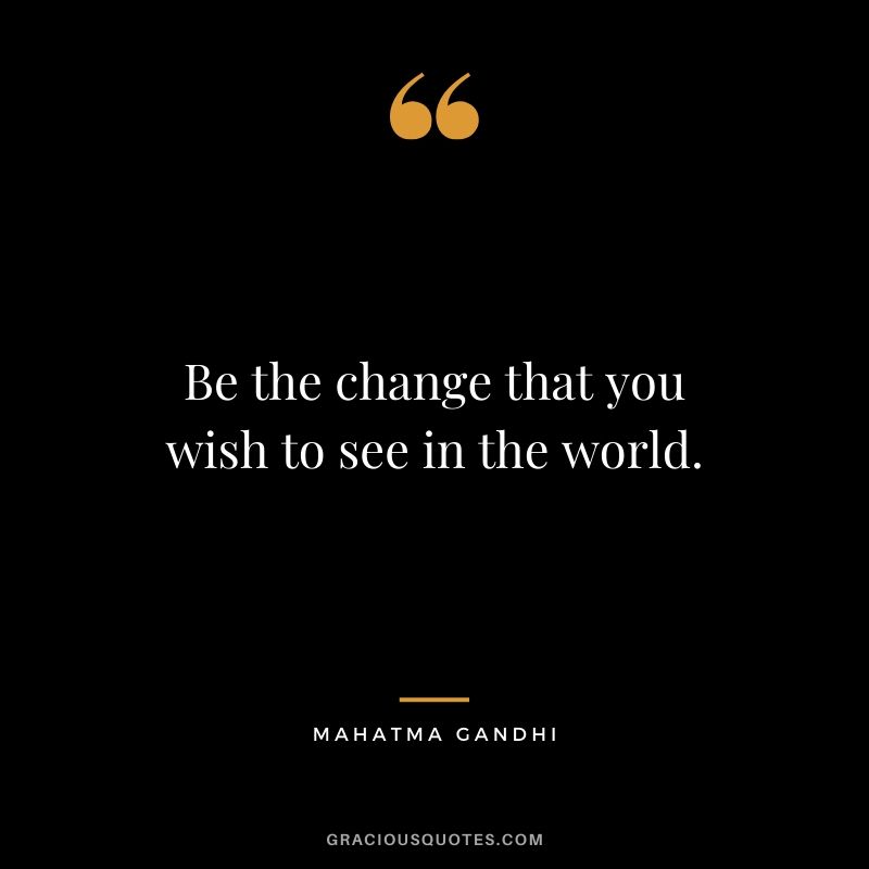 Be the change that you wish to see in the world. - Mahatma Gandhi