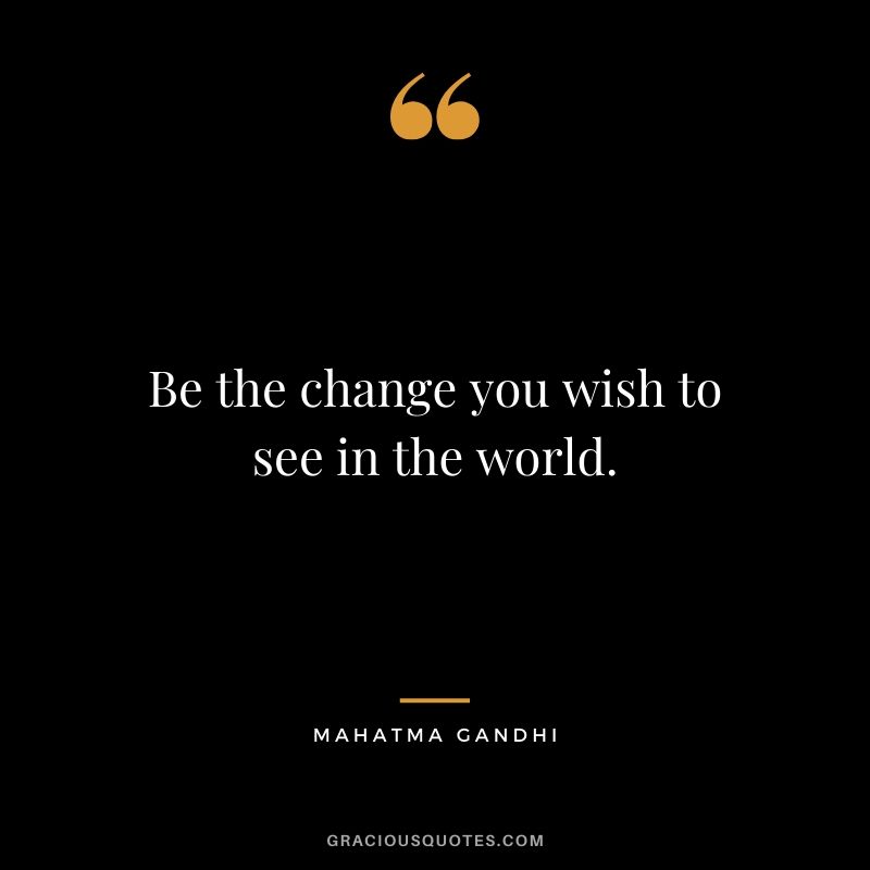 Be the change you wish to see in the world. - Mahatma Gandhi