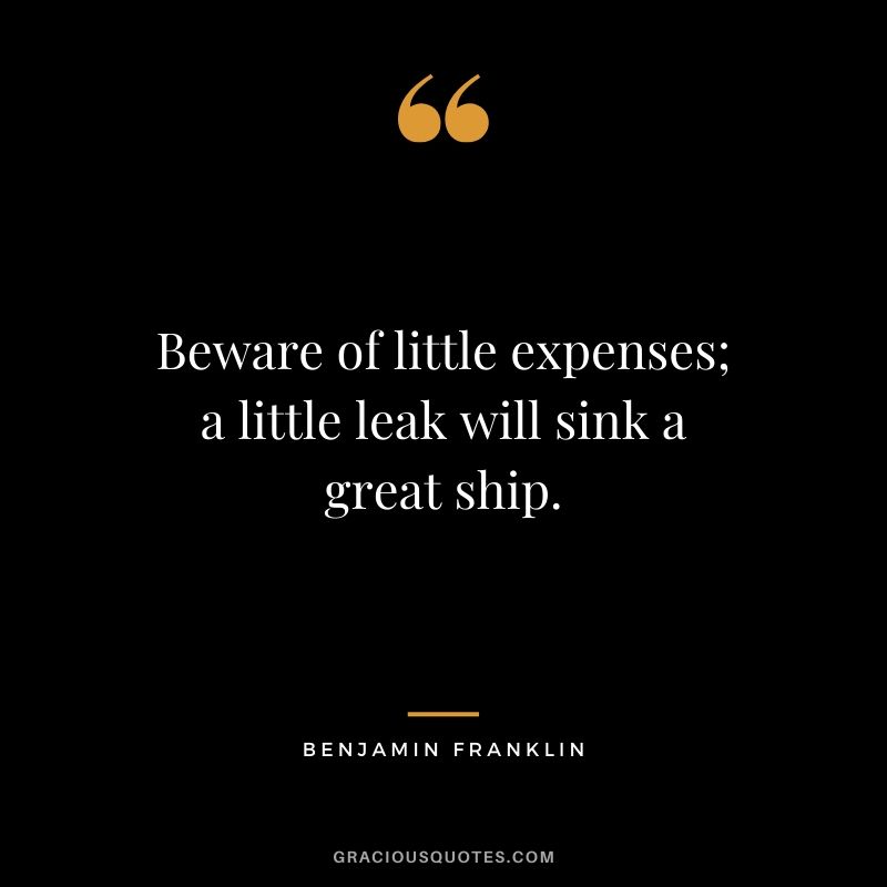 Beware of little expenses; a little leak will sink a great ship. - Benjamin Franklin