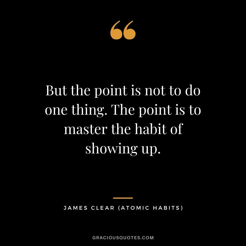 But the point is not to do one thing. The point is to master the habit of showing up.