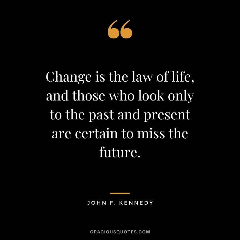 Change is the law of life, and those who look only to the past and present are certain to miss the future. - John F. Kennedy