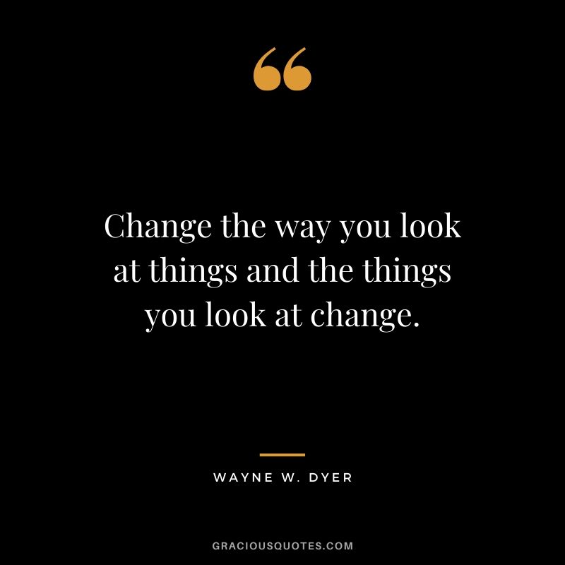 Change the way you look at things and the things you look at change. - Wayne W. Dyer