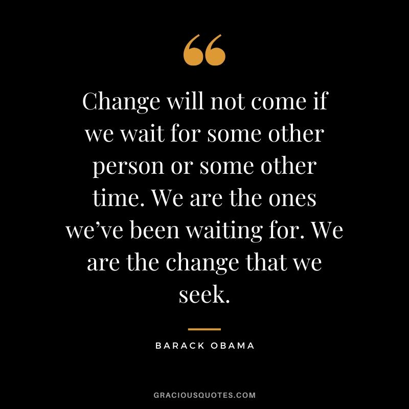 Change will not come if we wait for some other person or some other time. We are the ones we’ve been waiting for. We are the change that we seek. - Barack Obama