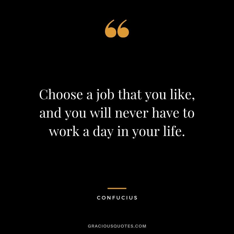Choose a job that you like, and you will never have to work a day in your life. - Confucius