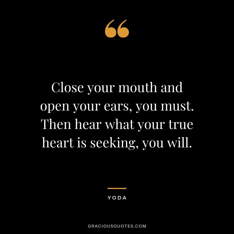 Close your mouth and open your ears, you must. Then hear what your true heart is seeking, you will.