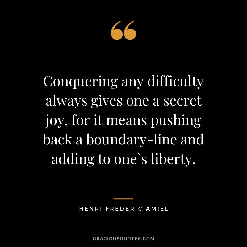 Conquering any difficulty always gives one a secret joy, for it means pushing back a boundary-line and adding to one`s liberty. - Henri Frederic Amiel