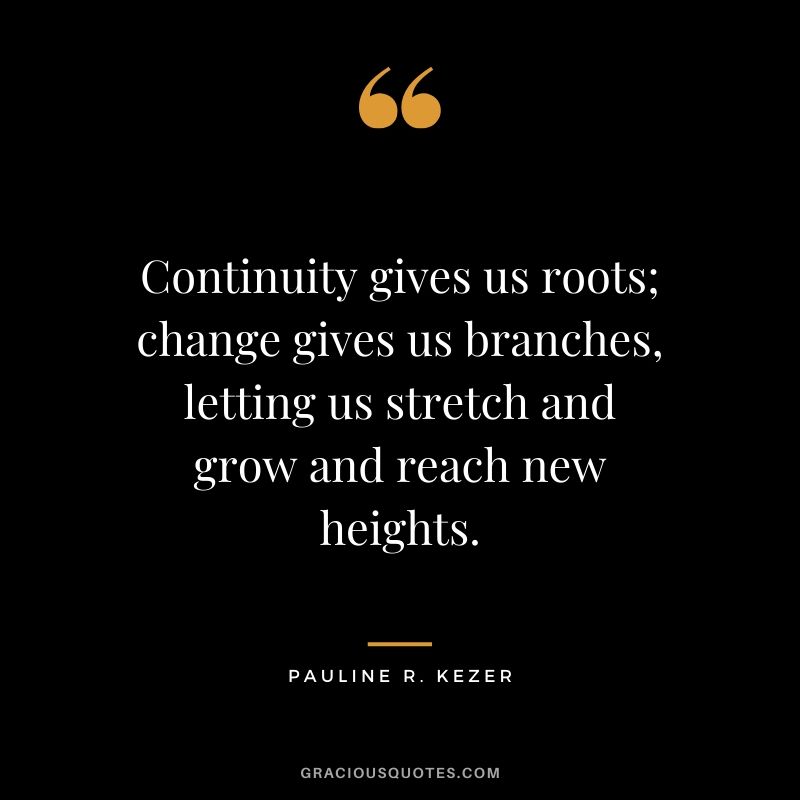 Continuity gives us roots; change gives us branches, letting us stretch and grow and reach new heights. - Pauline R. Kezer