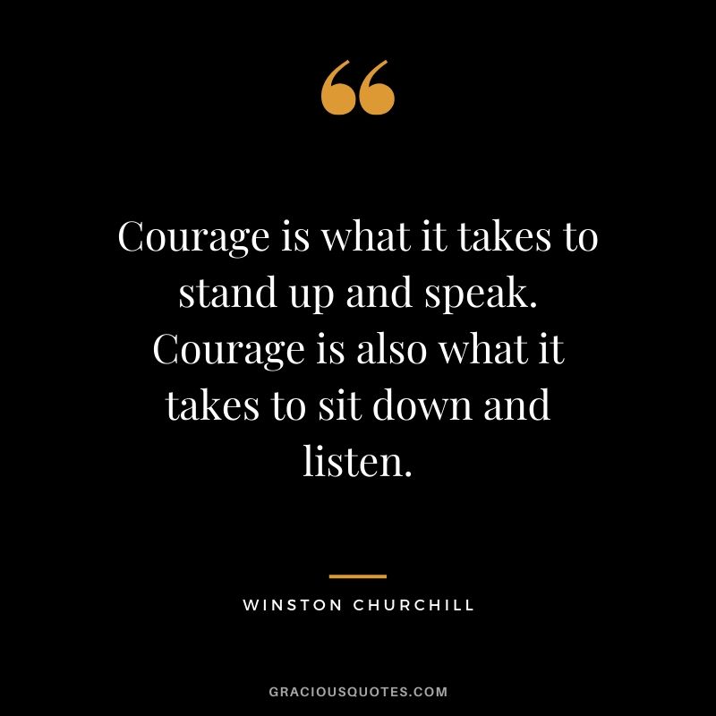 Courage is what it takes to stand up and speak. Courage is also what it takes to sit down and listen.