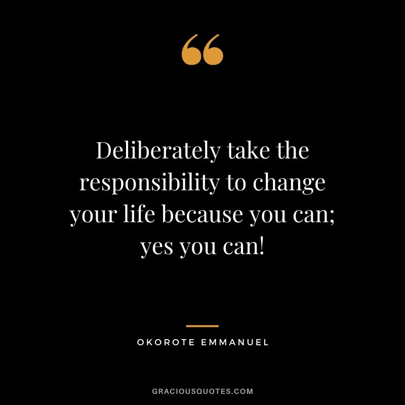 Deliberately take the responsibility to change your life because you can; yes you can! - Okorote Emmanuel