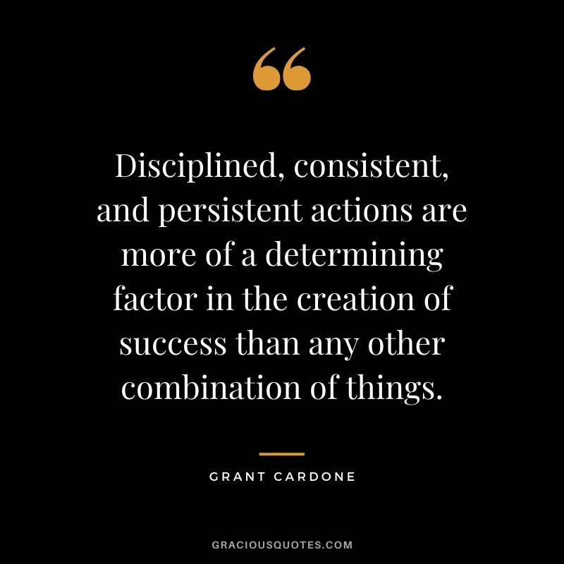 Disciplined, consistent, and persistent actions are more of a determining factor in the creation of success than any other combination of things.