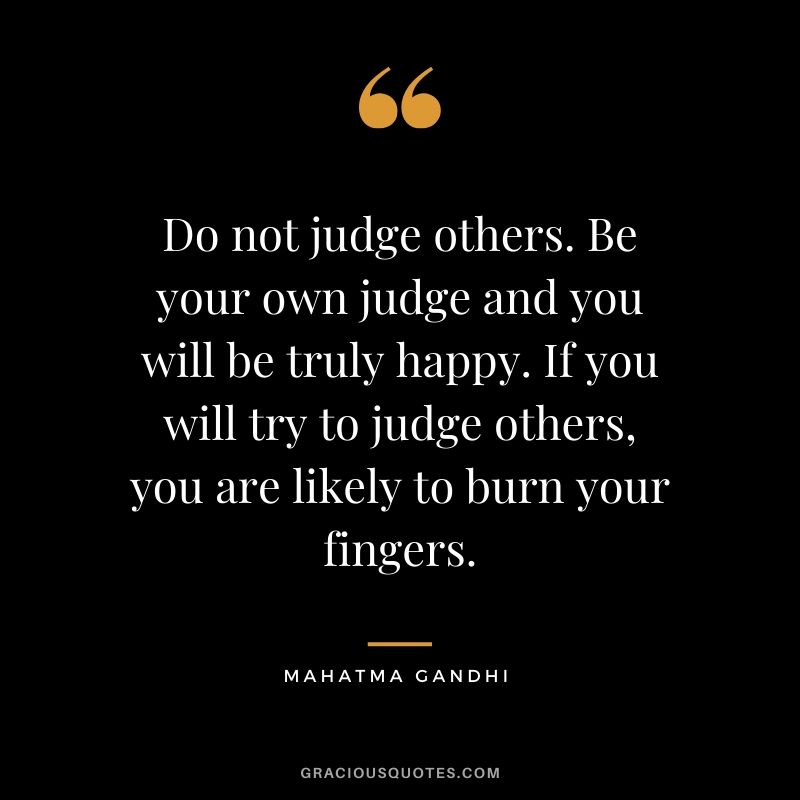 Do not judge others. Be your own judge and you will be truly happy. If you will try to judge others, you are likely to burn your fingers.