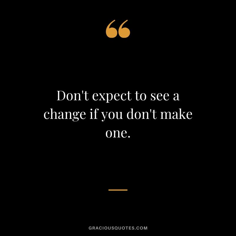 Don't expect to see a change if you don't make one.