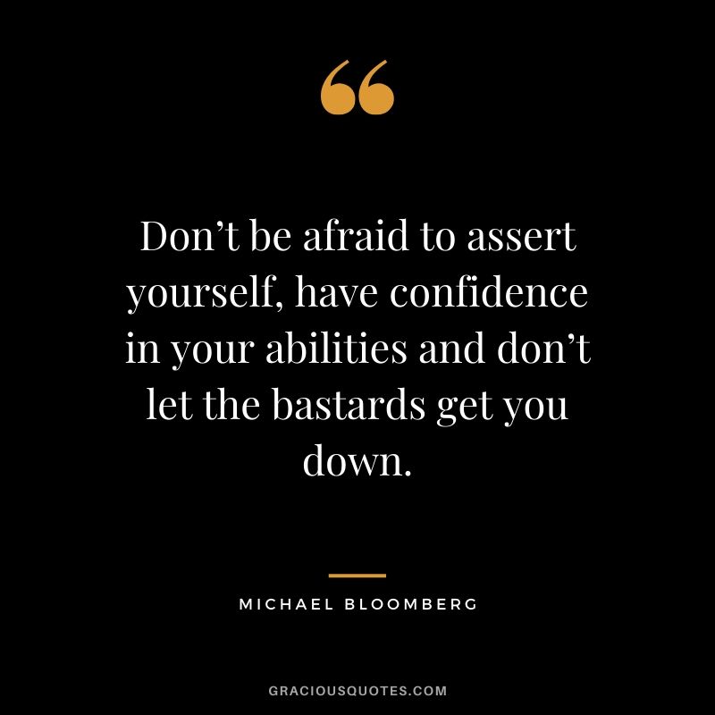Don’t be afraid to assert yourself, have confidence in your abilities and don’t let the bastards get you down. - Michael Bloomberg