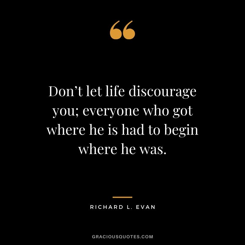 Don’t let life discourage you; everyone who got where he is had to begin where he was. - Richard L. Evan